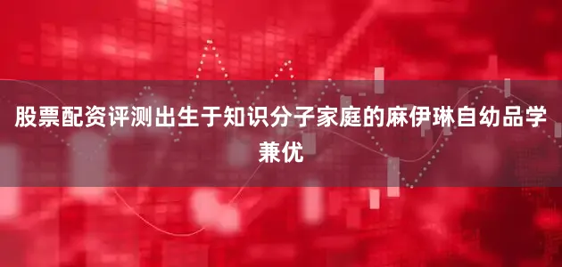 股票配资评测出生于知识分子家庭的麻伊琳自幼品学兼优
